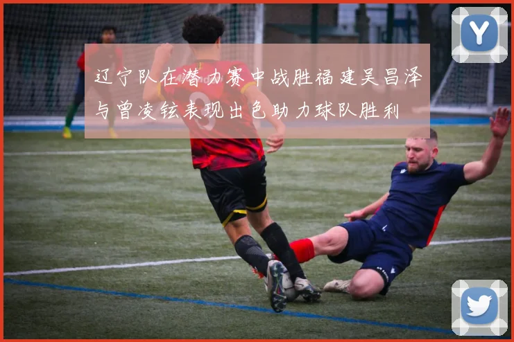 辽宁队在潜力赛中战胜福建吴昌泽与曾凌铉表现出色助力球队胜利