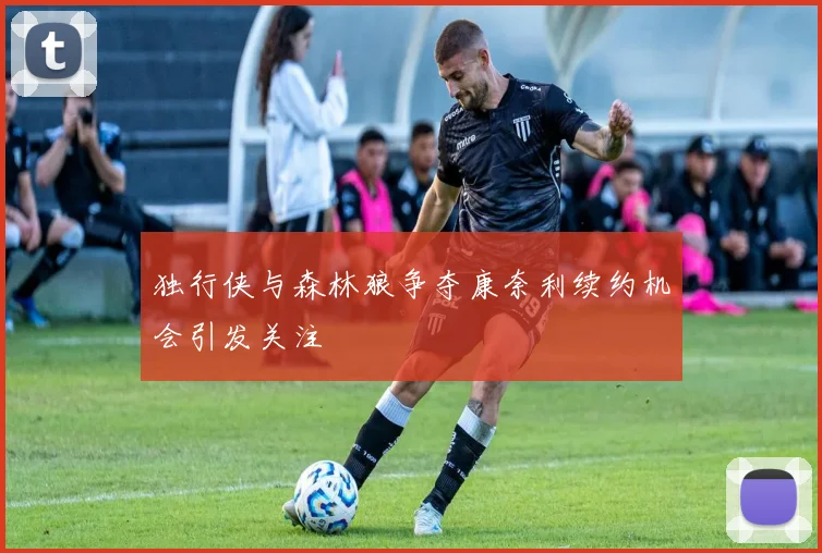 独行侠与森林狼争夺康奈利续约机会引发关注