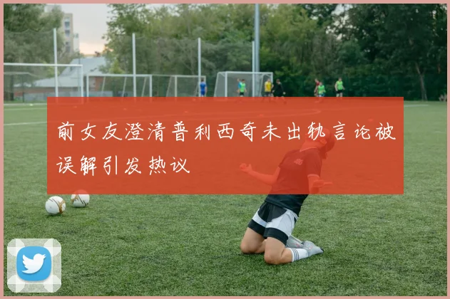 前女友澄清普利西奇未出轨言论被误解引发热议