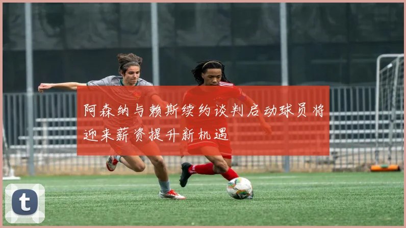 阿森纳与赖斯续约谈判启动球员将迎来薪资提升新机遇
