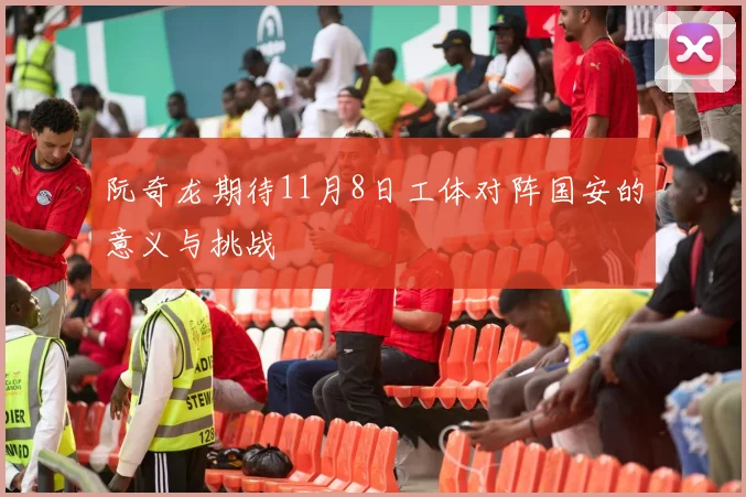 阮奇龙期待11月8日工体对阵国安的意义与挑战