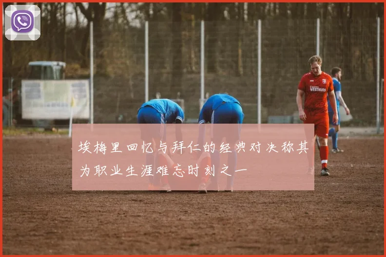埃梅里回忆与拜仁的经典对决称其为职业生涯难忘时刻之一