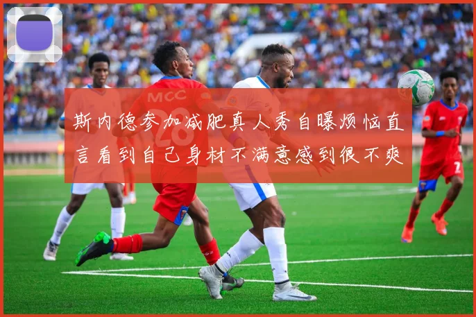 斯内德参加减肥真人秀自曝烦恼直言看到自己身材不满意感到很不爽