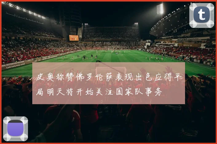 皮奥称赞佛罗伦萨表现出色应得平局明天将开始关注国家队事务
