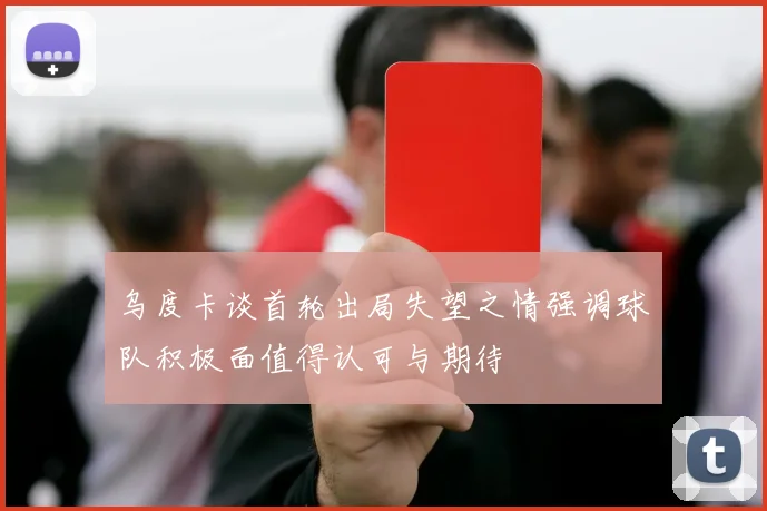 乌度卡谈首轮出局失望之情强调球队积极面值得认可与期待