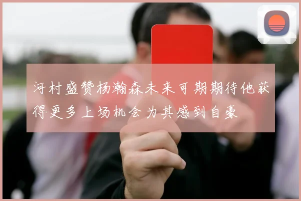 河村盛赞杨瀚森未来可期期待他获得更多上场机会为其感到自豪