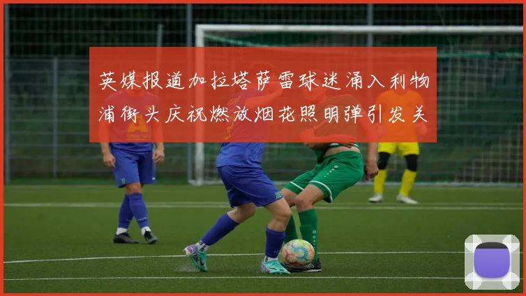 英媒报道加拉塔萨雷球迷涌入利物浦街头庆祝燃放烟花照明弹引发关注