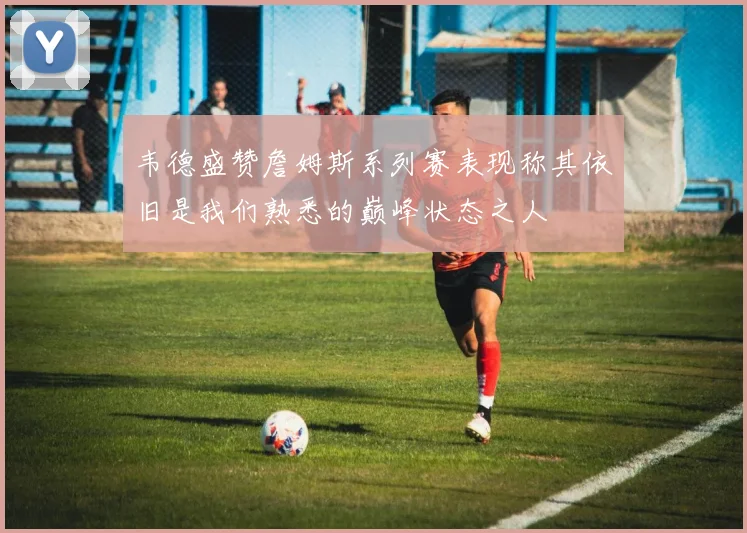韦德盛赞詹姆斯系列赛表现称其依旧是我们熟悉的巅峰状态之人
