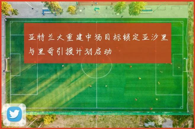 亚特兰大重建中场目标锁定亚沙里与里奇引援计划启动