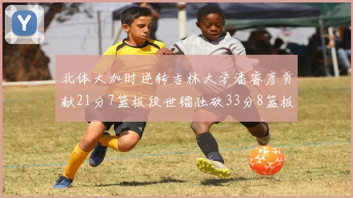 北体大加时逆转吉林大学潘睿彦贡献21分7篮板段世镭独砍33分8篮板表现抢眼
