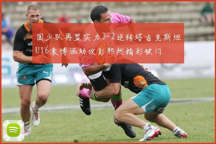 国少队再显实力3-2逆转塔吉克斯坦U16袁博涵助攻彭熙然精彩破门