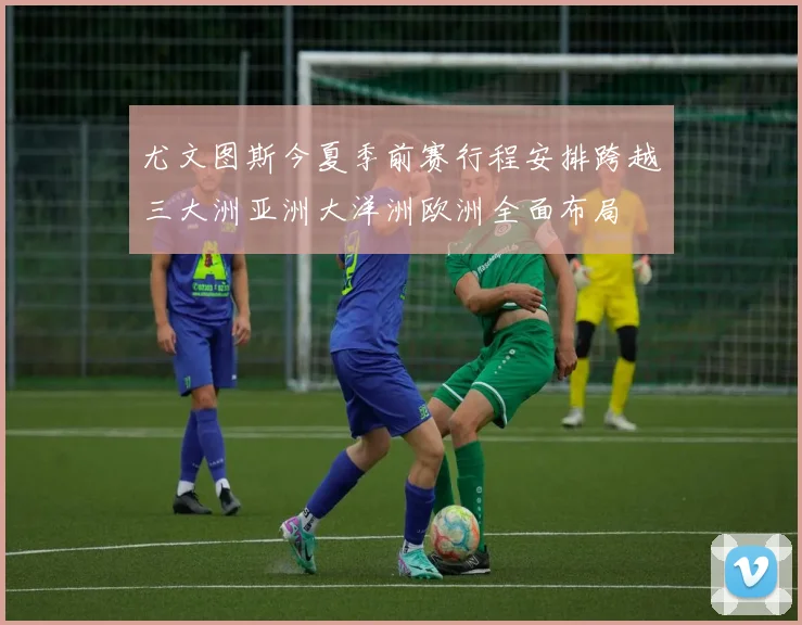 尤文图斯今夏季前赛行程安排跨越三大洲亚洲大洋洲欧洲全面布局