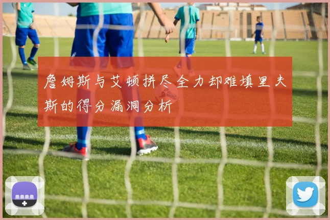 詹姆斯与艾顿拼尽全力却难填里夫斯的得分漏洞分析