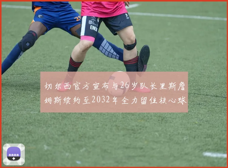 切尔西官方宣布与26岁队长里斯詹姆斯续约至2032年全力留住核心球员