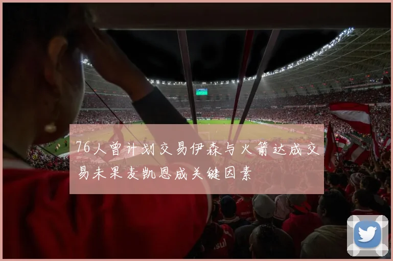 76人曾计划交易伊森与火箭达成交易未果麦凯恩成关键因素