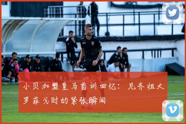小贝加盟皇马首训回忆：见齐祖大罗菲戈时的紧张瞬间