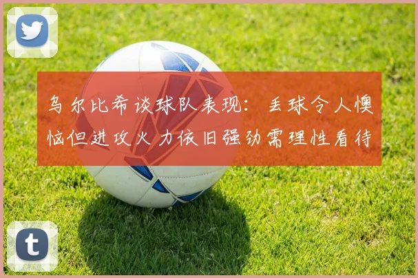 乌尔比希谈球队表现：丢球令人懊恼但进攻火力依旧强劲需理性看待
