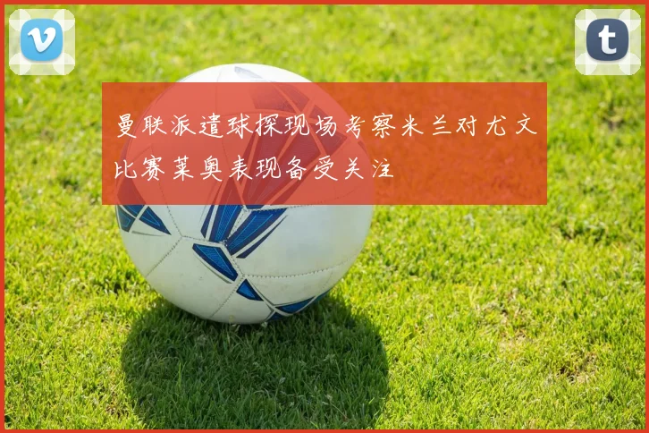 曼联派遣球探现场考察米兰对尤文比赛莱奥表现备受关注
