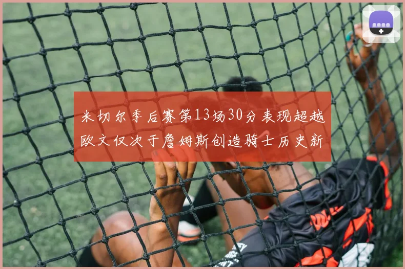 米切尔季后赛第13场30分表现超越欧文仅次于詹姆斯创造骑士历史新纪录