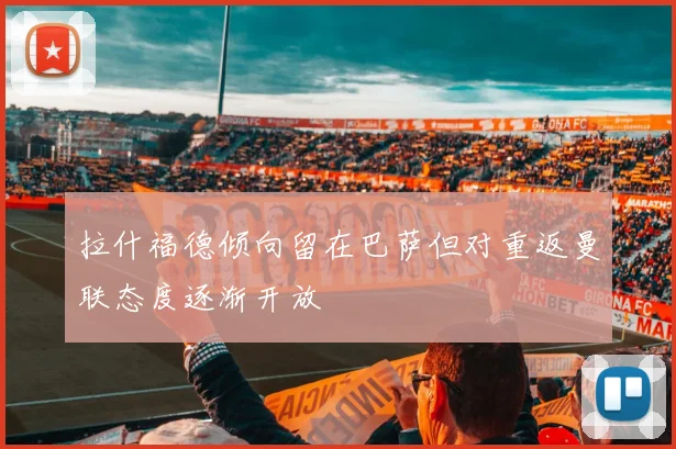 拉什福德倾向留在巴萨但对重返曼联态度逐渐开放