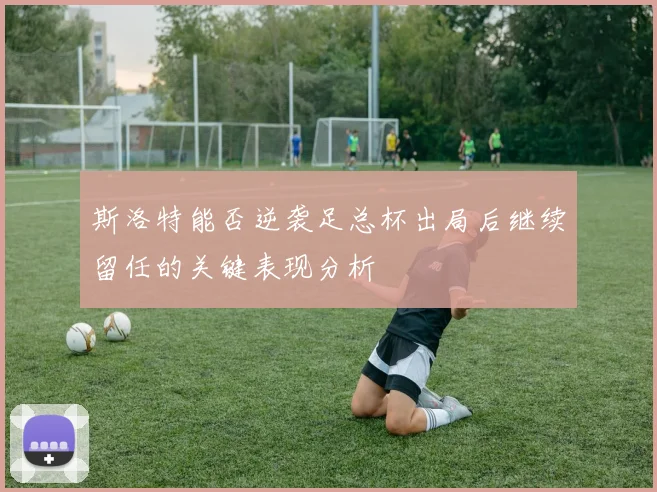 斯洛特能否逆袭足总杯出局后继续留任的关键表现分析