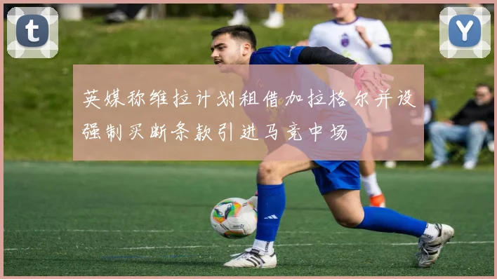 英媒称维拉计划租借加拉格尔并设强制买断条款引进马竞中场