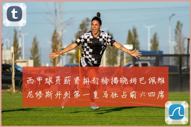 西甲球员薪资排行榜揭晓姆巴佩维尼修斯并列第一皇马独占前六四席