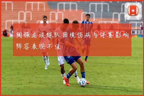 陶强龙谈球队困境伤病与停赛影响阵容表现不佳