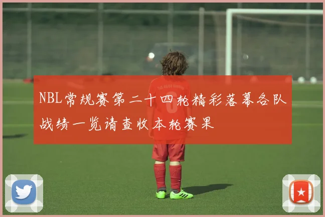 NBL常规赛第二十四轮精彩落幕各队战绩一览请查收本轮赛果