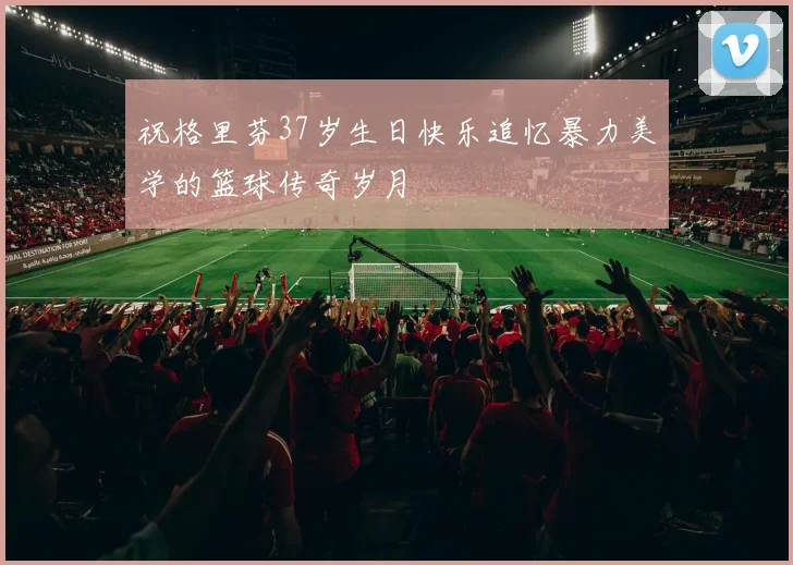 祝格里芬37岁生日快乐追忆暴力美学的篮球传奇岁月